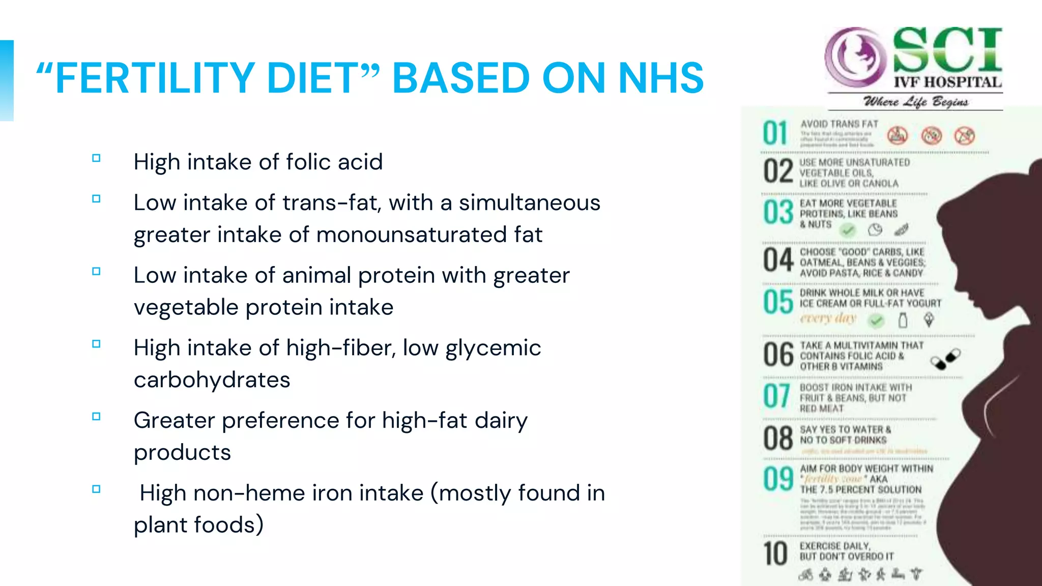 16
“FERTILITY DIET” BASED ON NHS
▫ High intake of folic acid
▫ Low intake of trans-fat, with a simultaneous
greater intake of monounsaturated fat
▫ Low intake of animal protein with greater
vegetable protein intake
▫ High intake of high-fiber, low glycemic
carbohydrates
▫ Greater preference for high-fat dairy
products
▫ High non-heme iron intake (mostly found in
plant foods)
 