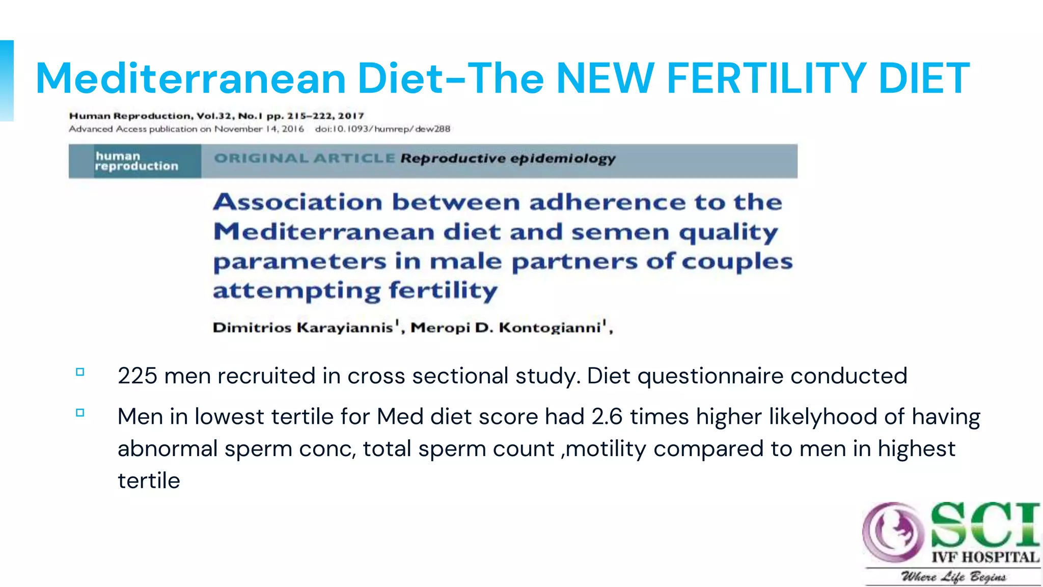 Mediterranean Diet-The NEW FERTILITY DIET
▫ 225 men recruited in cross sectional study. Diet questionnaire conducted
▫ Men in lowest tertile for Med diet score had 2.6 times higher likelyhood of having
abnormal sperm conc, total sperm count ,motility compared to men in highest
tertile
18
 