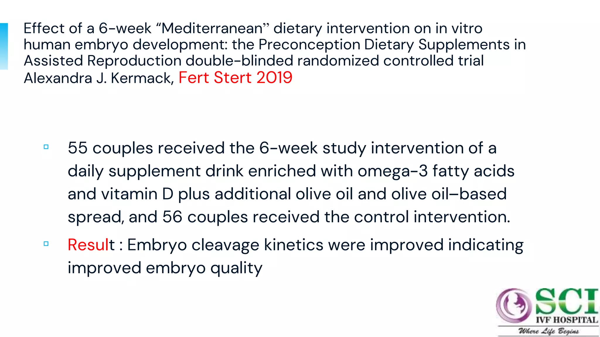 Effect of a 6-week “Mediterranean” dietary intervention on in vitro
human embryo development: the Preconception Dietary Supplements in
Assisted Reproduction double-blinded randomized controlled trial
Alexandra J. Kermack, Fert Stert 2019
▫ 55 couples received the 6-week study intervention of a
daily supplement drink enriched with omega-3 fatty acids
and vitamin D plus additional olive oil and olive oil–based
spread, and 56 couples received the control intervention.
▫ Result : Embryo cleavage kinetics were improved indicating
improved embryo quality
20
 