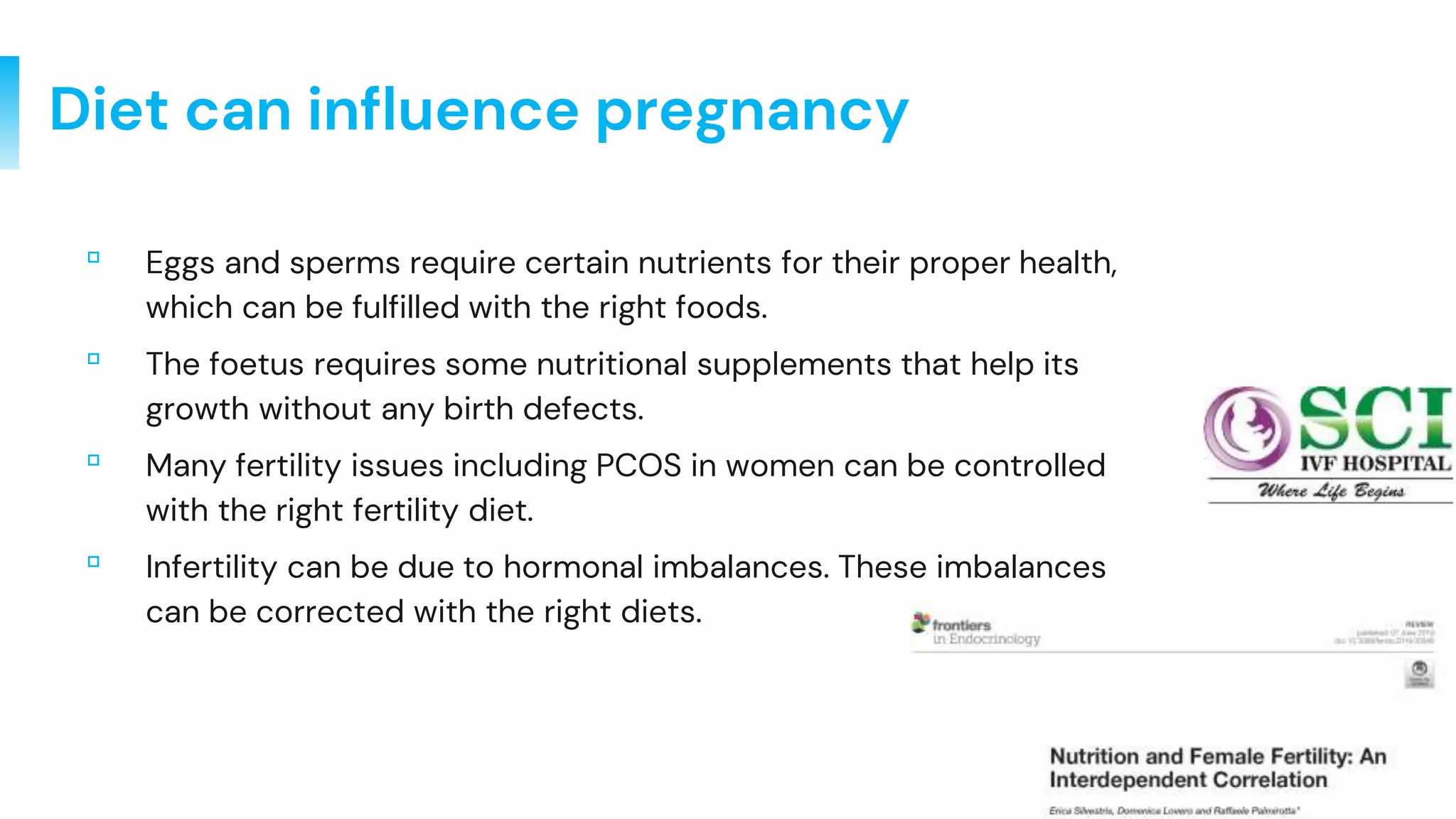 3
Diet can influence pregnancy
▫ Eggs and sperms require certain nutrients for their proper health,
which can be fulfilled with the right foods.
▫ The foetus requires some nutritional supplements that help its
growth without any birth defects.
▫ Many fertility issues including PCOS in women can be controlled
with the right fertility diet.
▫ Infertility can be due to hormonal imbalances. These imbalances
can be corrected with the right diets.
 