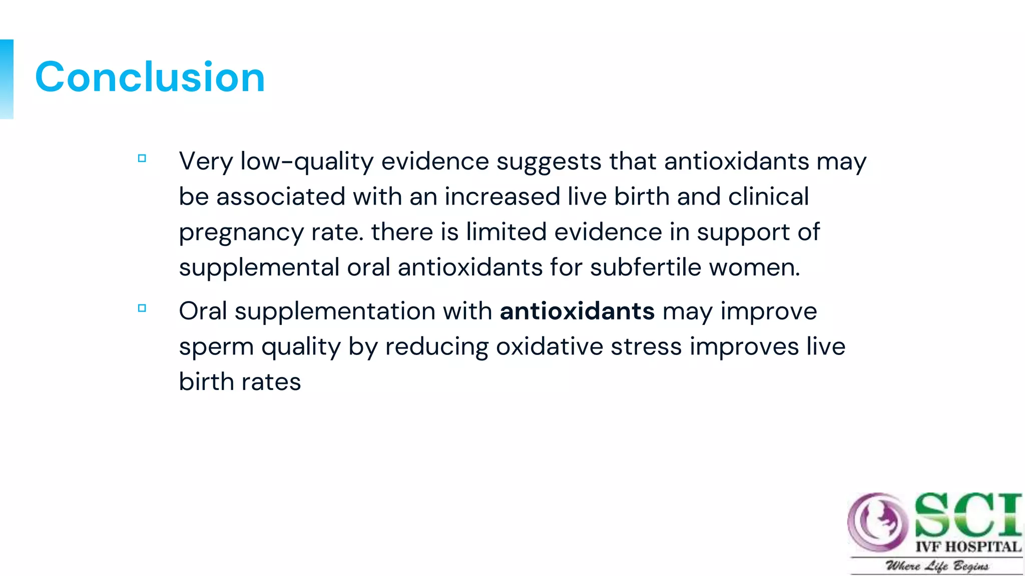 Conclusion
▫ Very low-quality evidence suggests that antioxidants may
be associated with an increased live birth and clinical
pregnancy rate. there is limited evidence in support of
supplemental oral antioxidants for subfertile women.
▫ Oral supplementation with antioxidants may improve
sperm quality by reducing oxidative stress improves live
birth rates
31
 