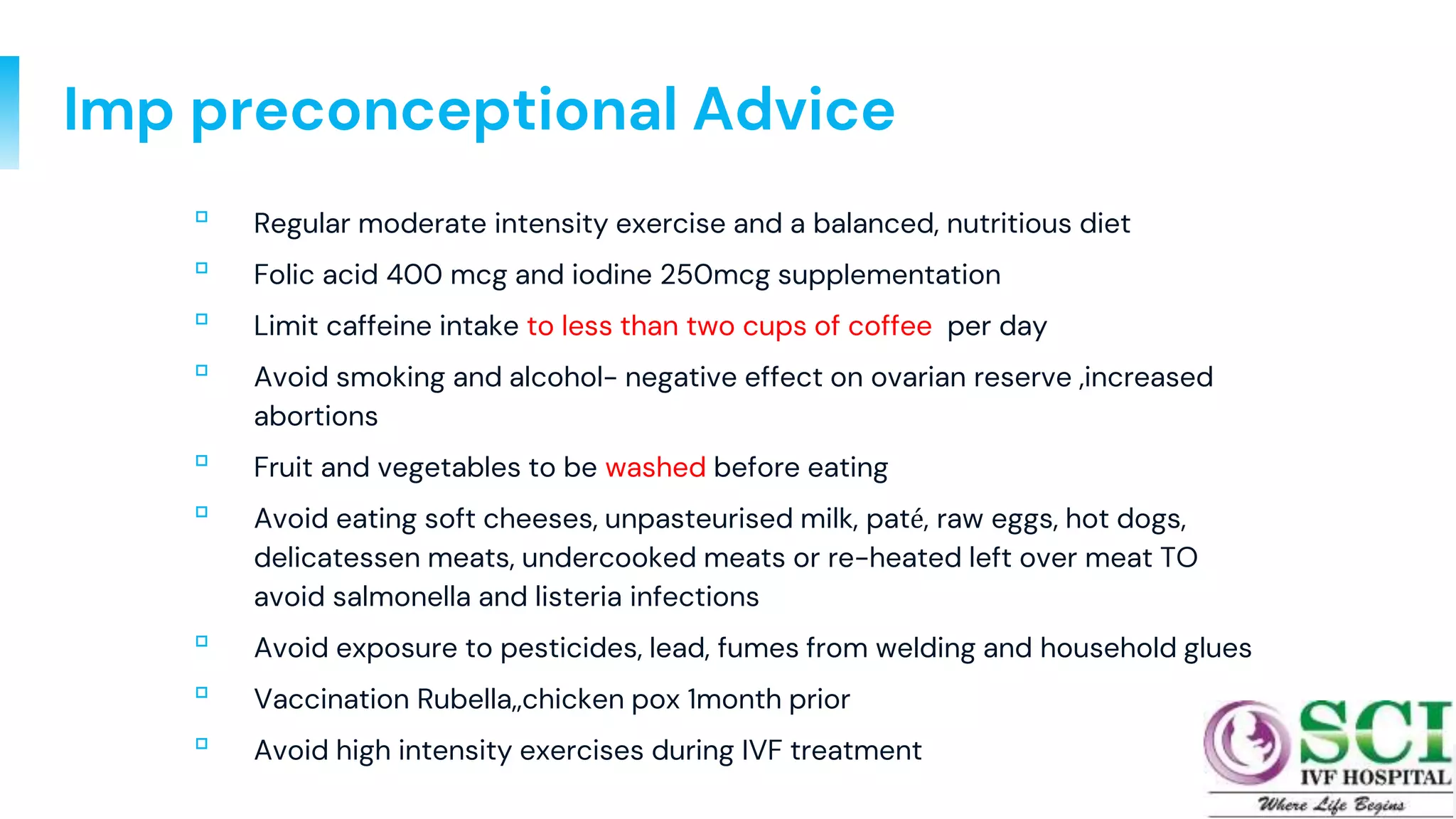 Imp preconceptional Advice
▫ Regular moderate intensity exercise and a balanced, nutritious diet
▫ Folic acid 400 mcg and iodine 250mcg supplementation
▫ Limit caffeine intake to less than two cups of coffee per day
▫ Avoid smoking and alcohol- negative effect on ovarian reserve ,increased
abortions
▫ Fruit and vegetables to be washed before eating
▫ Avoid eating soft cheeses, unpasteurised milk, paté, raw eggs, hot dogs,
delicatessen meats, undercooked meats or re-heated left over meat TO
avoid salmonella and listeria infections
▫ Avoid exposure to pesticides, lead, fumes from welding and household glues
▫ Vaccination Rubella,,chicken pox 1month prior
▫ Avoid high intensity exercises during IVF treatment
36
 