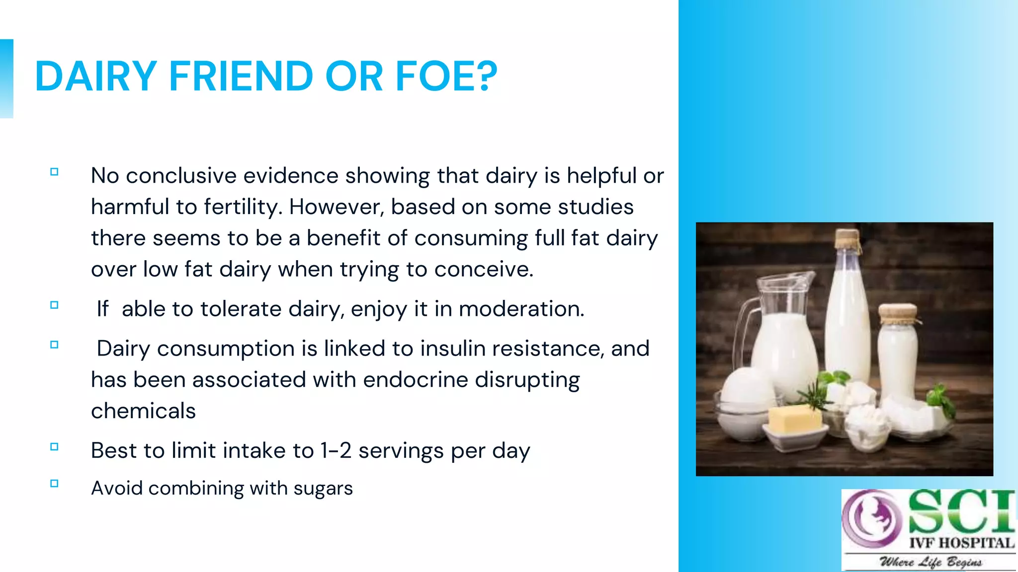 38
DAIRY FRIEND OR FOE?
▫ No conclusive evidence showing that dairy is helpful or
harmful to fertility. However, based on some studies
there seems to be a benefit of consuming full fat dairy
over low fat dairy when trying to conceive.
▫ If able to tolerate dairy, enjoy it in moderation.
▫ Dairy consumption is linked to insulin resistance, and
has been associated with endocrine disrupting
chemicals
▫ Best to limit intake to 1-2 servings per day
▫ Avoid combining with sugars
 