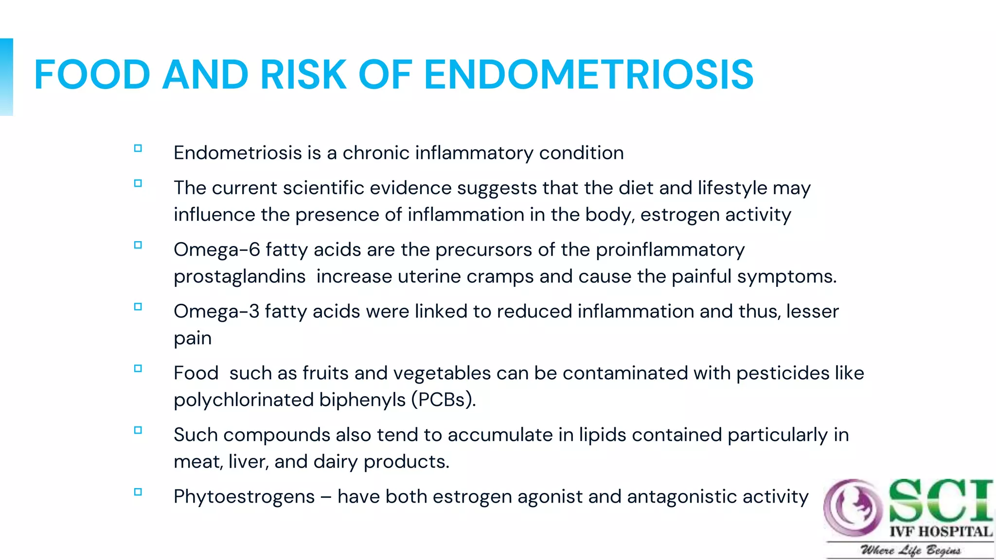 FOOD AND RISK OF ENDOMETRIOSIS
▫ Endometriosis is a chronic inflammatory condition
▫ The current scientific evidence suggests that the diet and lifestyle may
influence the presence of inflammation in the body, estrogen activity
▫ Omega-6 fatty acids are the precursors of the proinflammatory
prostaglandins increase uterine cramps and cause the painful symptoms.
▫ Omega-3 fatty acids were linked to reduced inflammation and thus, lesser
pain
▫ Food such as fruits and vegetables can be contaminated with pesticides like
polychlorinated biphenyls (PCBs).
▫ Such compounds also tend to accumulate in lipids contained particularly in
meat, liver, and dairy products.
▫ Phytoestrogens – have both estrogen agonist and antagonistic activity
42
 