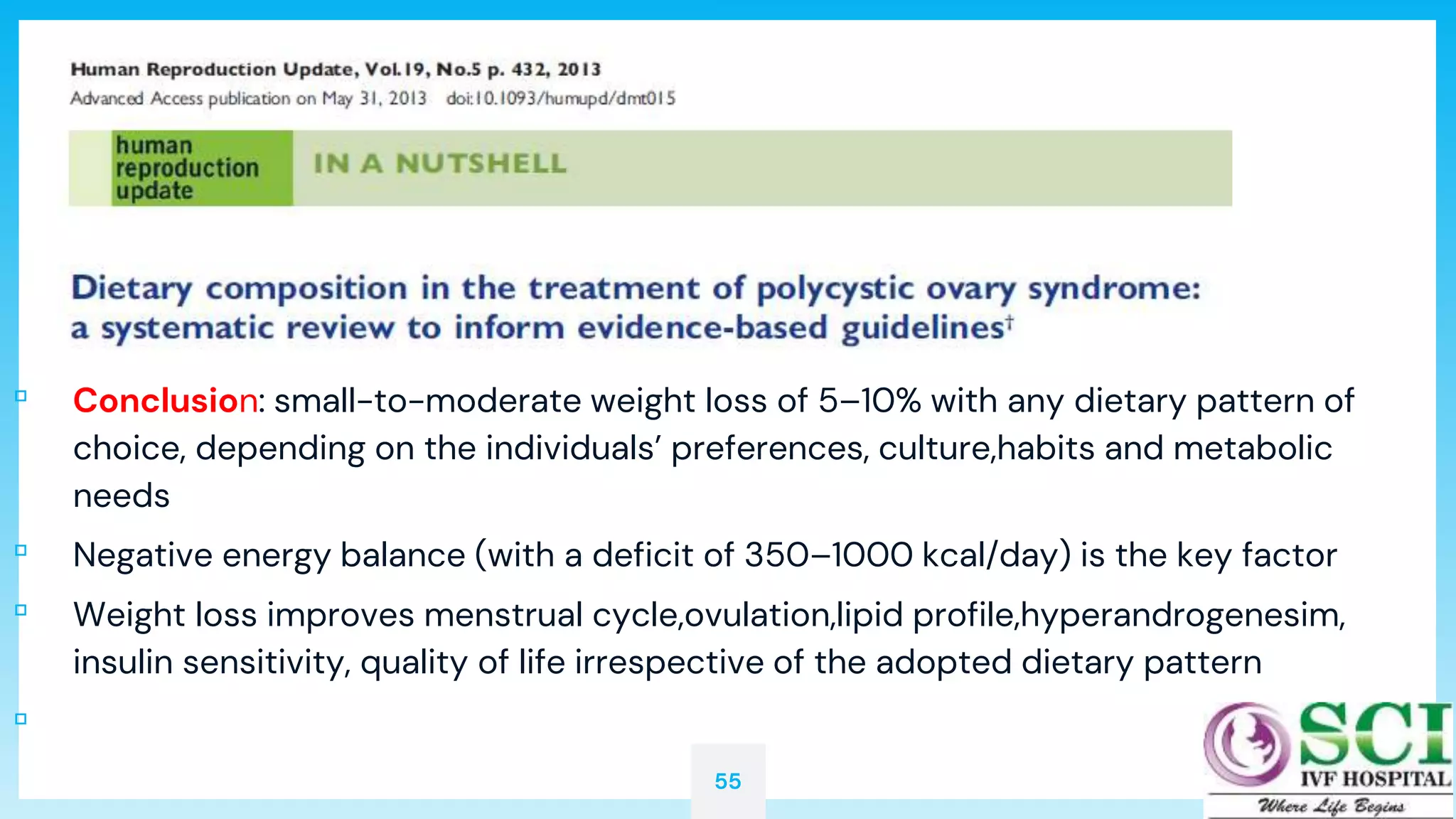 55
▫ Conclusion: small-to-moderate weight loss of 5–10% with any dietary pattern of
choice, depending on the individuals’ preferences, culture,habits and metabolic
needs
▫ Negative energy balance (with a deficit of 350–1000 kcal/day) is the key factor
▫ Weight loss improves menstrual cycle,ovulation,lipid profile,hyperandrogenesim,
insulin sensitivity, quality of life irrespective of the adopted dietary pattern
▫
 