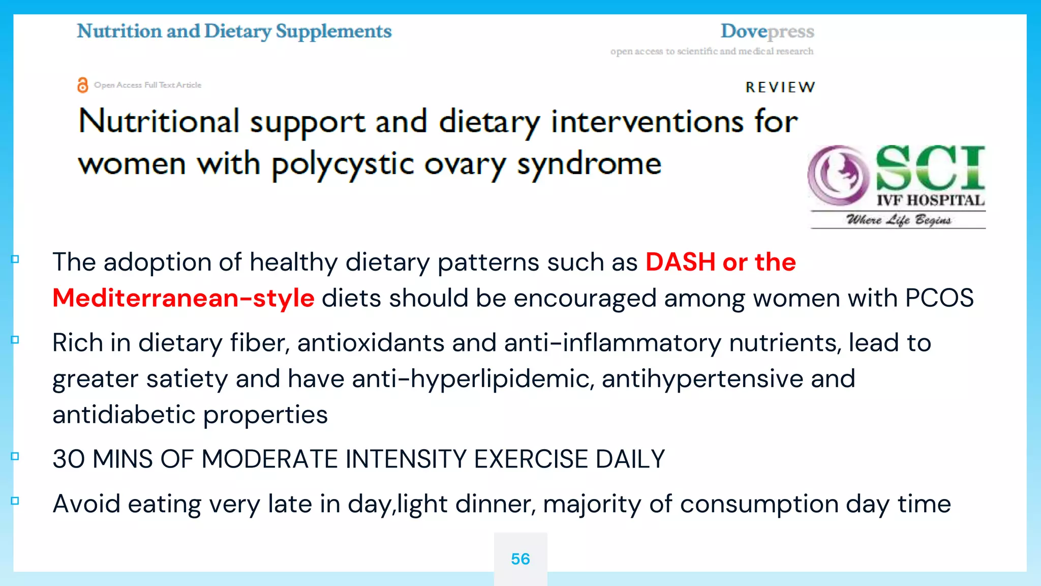 56
▫ The adoption of healthy dietary patterns such as DASH or the
Mediterranean-style diets should be encouraged among women with PCOS
▫ Rich in dietary fiber, antioxidants and anti-inflammatory nutrients, lead to
greater satiety and have anti-hyperlipidemic, antihypertensive and
antidiabetic properties
▫ 30 MINS OF MODERATE INTENSITY EXERCISE DAILY
▫ Avoid eating very late in day,light dinner, majority of consumption day time
 