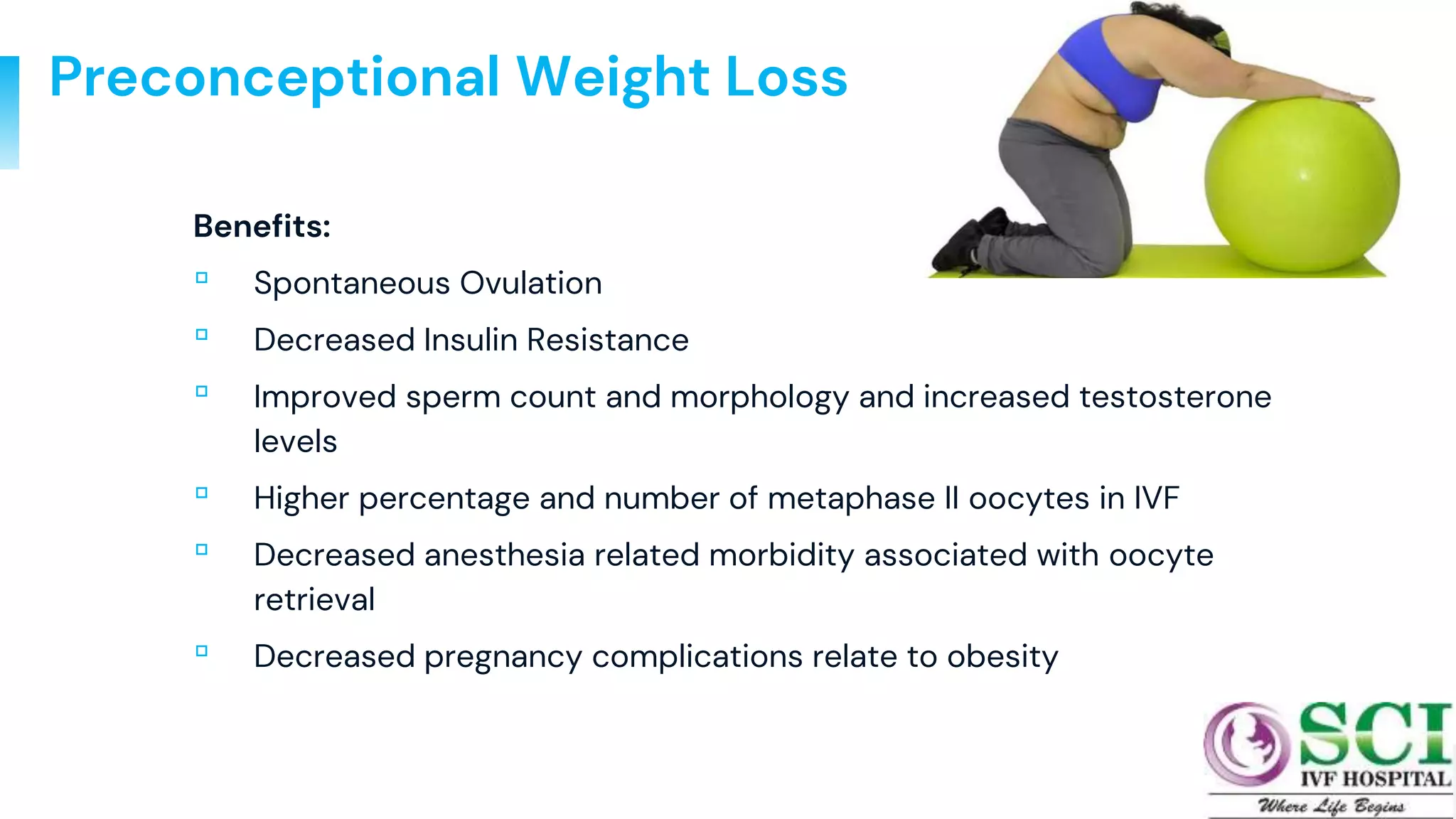 Preconceptional Weight Loss
Benefits:
▫ Spontaneous Ovulation
▫ Decreased Insulin Resistance
▫ Improved sperm count and morphology and increased testosterone
levels
▫ Higher percentage and number of metaphase II oocytes in IVF
▫ Decreased anesthesia related morbidity associated with oocyte
retrieval
▫ Decreased pregnancy complications relate to obesity
71
 