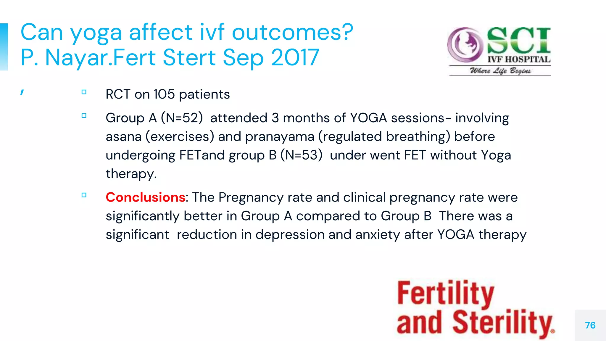 Can yoga affect ivf outcomes?
P. Nayar.Fert Stert Sep 2017
, ▫ RCT on 105 patients
▫ Group A (N=52) attended 3 months of YOGA sessions- involving
asana (exercises) and pranayama (regulated breathing) before
undergoing FETand group B (N=53) under went FET without Yoga
therapy.
▫ Conclusions: The Pregnancy rate and clinical pregnancy rate were
significantly better in Group A compared to Group B There was a
significant reduction in depression and anxiety after YOGA therapy
76
 