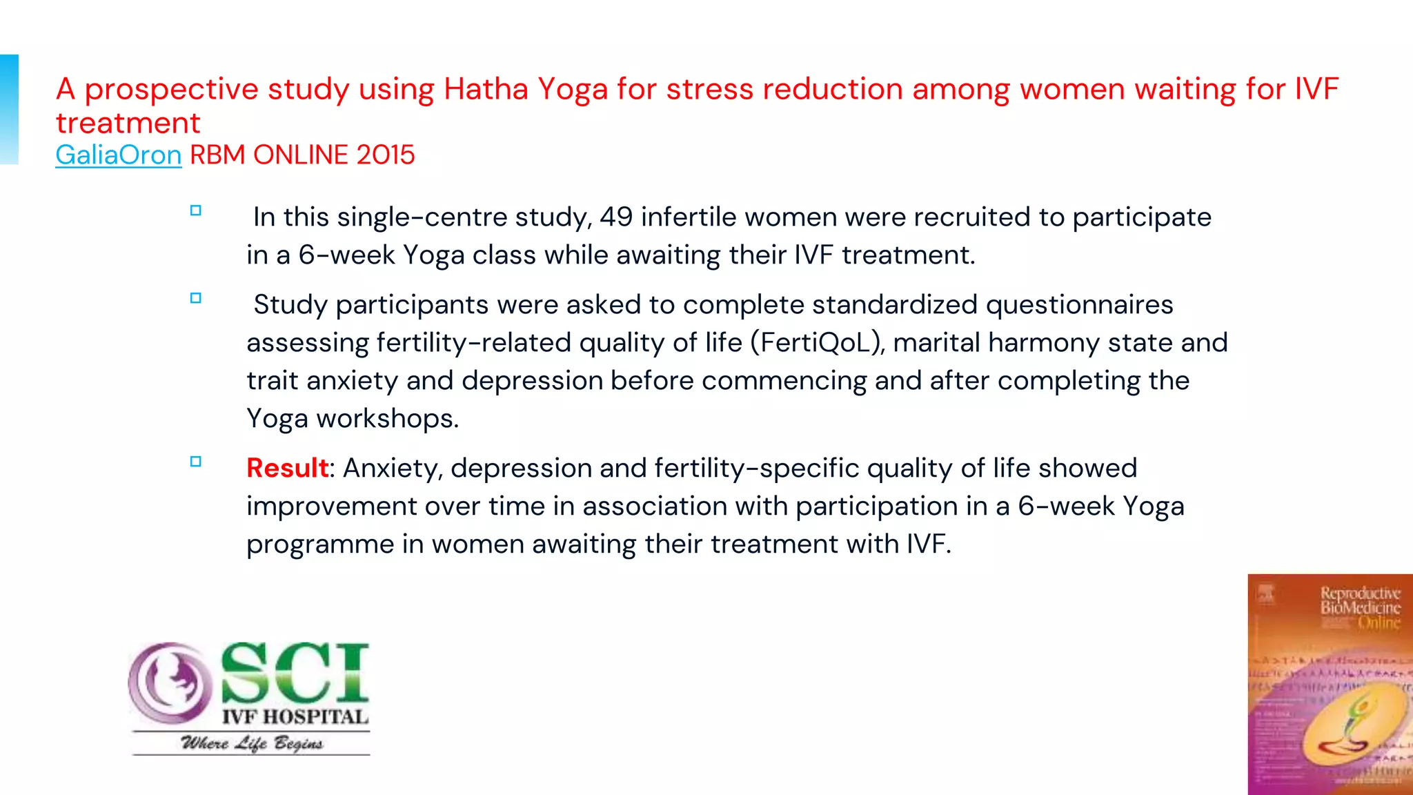 A prospective study using Hatha Yoga for stress reduction among women waiting for IVF
treatment
GaliaOron RBM ONLINE 2015
▫ In this single-centre study, 49 infertile women were recruited to participate
in a 6-week Yoga class while awaiting their IVF treatment.
▫ Study participants were asked to complete standardized questionnaires
assessing fertility-related quality of life (FertiQoL), marital harmony state and
trait anxiety and depression before commencing and after completing the
Yoga workshops.
▫ Result: Anxiety, depression and fertility-specific quality of life showed
improvement over time in association with participation in a 6-week Yoga
programme in women awaiting their treatment with IVF.
77
 