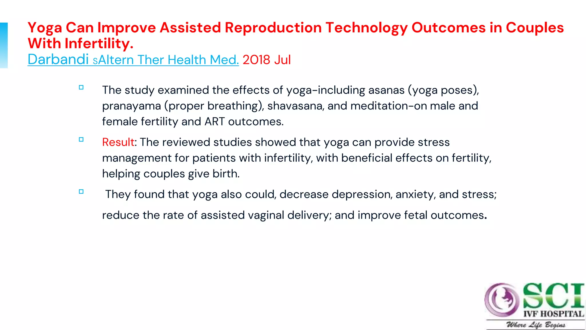 Yoga Can Improve Assisted Reproduction Technology Outcomes in Couples
With Infertility.
Darbandi SAltern Ther Health Med. 2018 Jul
▫ The study examined the effects of yoga-including asanas (yoga poses),
pranayama (proper breathing), shavasana, and meditation-on male and
female fertility and ART outcomes.
▫ Result: The reviewed studies showed that yoga can provide stress
management for patients with infertility, with beneficial effects on fertility,
helping couples give birth.
▫ They found that yoga also could, decrease depression, anxiety, and stress;
reduce the rate of assisted vaginal delivery; and improve fetal outcomes.
78
 