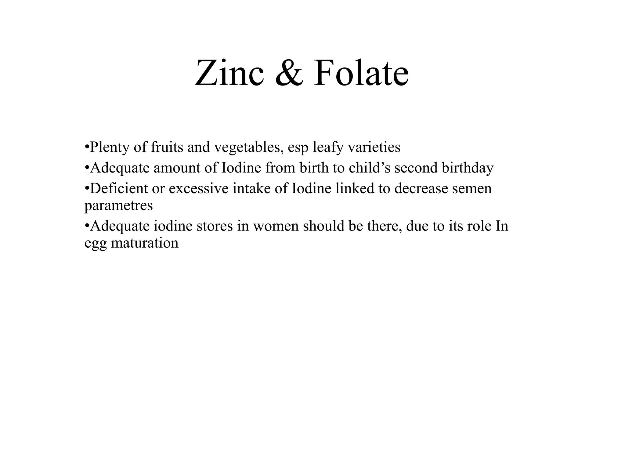 Zinc & Folate
•Plenty of fruits and vegetables, esp leafy varieties
•Adequate amount of Iodine from birth to child’s second birthday
•Deficient or excessive intake of Iodine linked to decrease semen
parametres
•Adequate iodine stores in women should be there, due to its role In
egg maturation
 