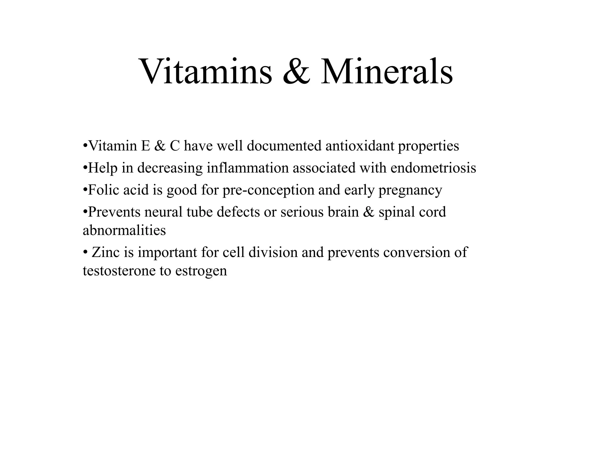 Vitamins & Minerals
•Vitamin E & C have well documented antioxidant properties
•Help in decreasing inflammation associated with endometriosis
•Folic acid is good for pre-conception and early pregnancy
•Prevents neural tube defects or serious brain & spinal cord
abnormalities
• Zinc is important for cell division and prevents conversion of
testosterone to estrogen
 