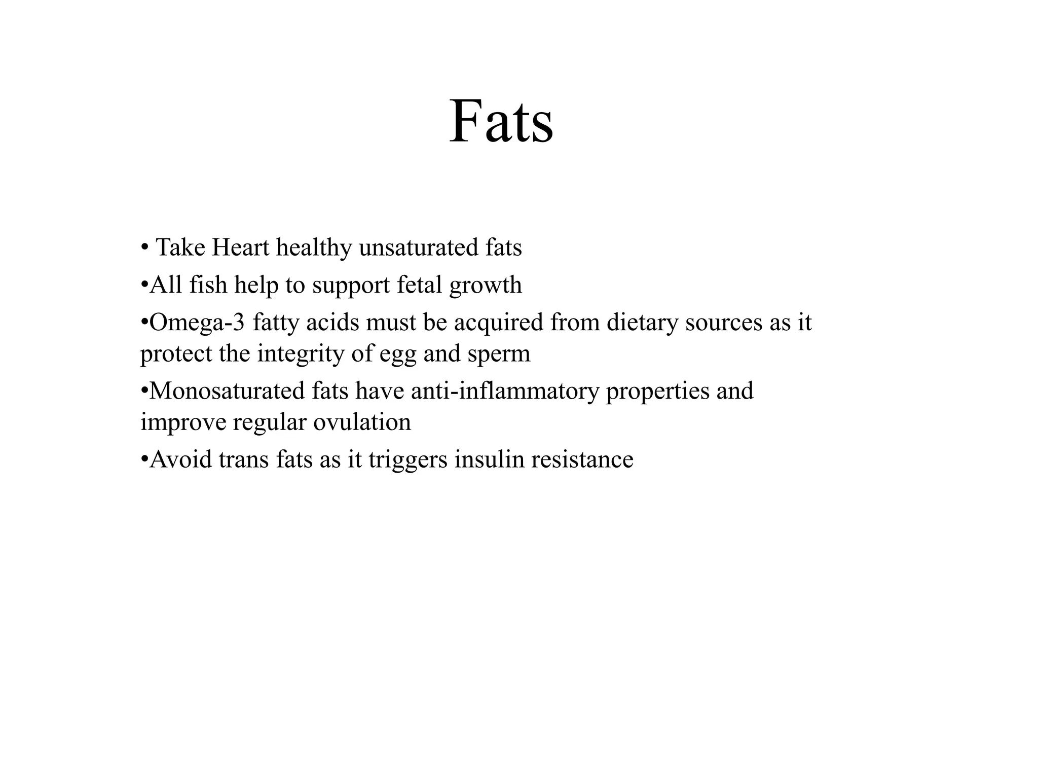 Fats
• Take Heart healthy unsaturated fats
•All fish help to support fetal growth
•Omega-3 fatty acids must be acquired from dietary sources as it
protect the integrity of egg and sperm
•Monosaturated fats have anti-inflammatory properties and
improve regular ovulation
•Avoid trans fats as it triggers insulin resistance
 