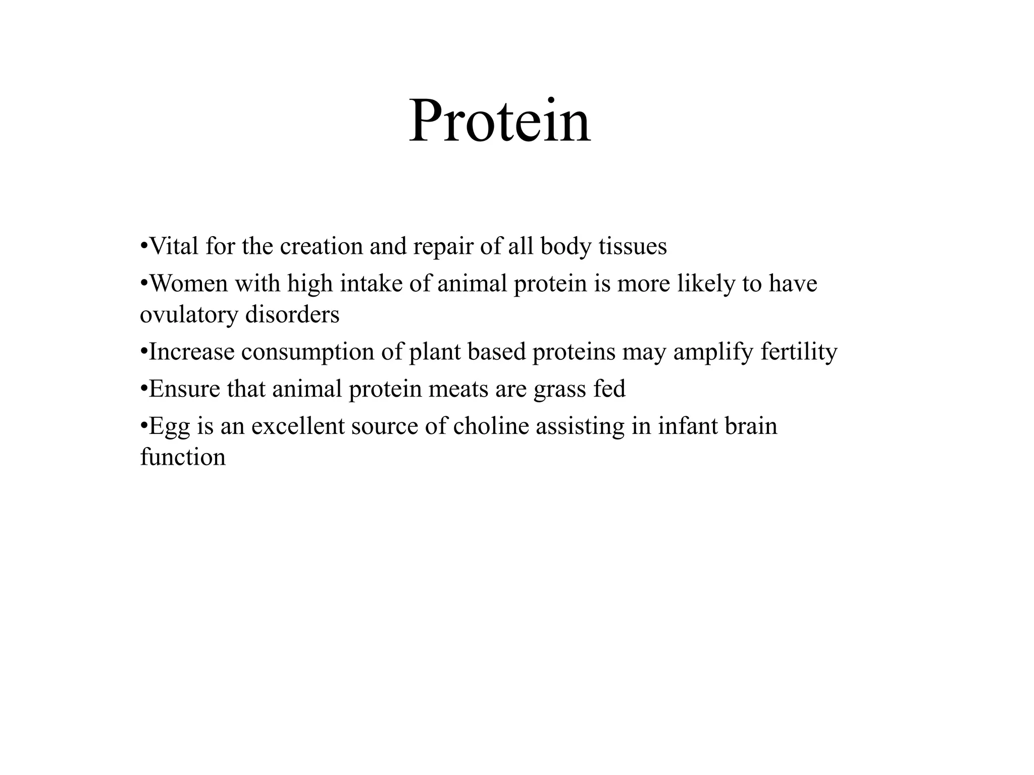 Protein
•Vital for the creation and repair of all body tissues
•Women with high intake of animal protein is more likely to have
ovulatory disorders
•Increase consumption of plant based proteins may amplify fertility
•Ensure that animal protein meats are grass fed
•Egg is an excellent source of choline assisting in infant brain
function
 
