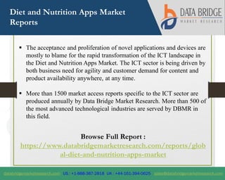 databridgemarketresearch.com US : +1-888-387-2818 UK : +44-161-394-0625 sales@databridgemarketresearch.com
1
Diet and Nutrition Apps Market
Reports
 The acceptance and proliferation of novel applications and devices are
mostly to blame for the rapid transformation of the ICT landscape in
the Diet and Nutrition Apps Market. The ICT sector is being driven by
both business need for agility and customer demand for content and
product availability anywhere, at any time.
 More than 1500 market access reports specific to the ICT sector are
produced annually by Data Bridge Market Research. More than 500 of
the most advanced technological industries are served by DBMR in
this field.
Browse Full Report :
https://www.databridgemarketresearch.com/reports/glob
al-diet-and-nutrition-apps-market
 