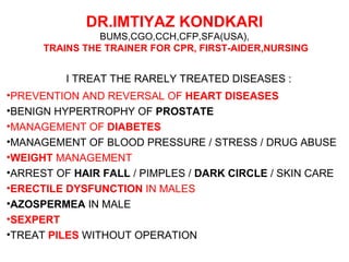 DR.IMTIYAZ KONDKARI
                BUMS,CGO,CCH,CFP,SFA(USA),
      TRAINS THE TRAINER FOR CPR, FIRST-AIDER,NURSING


          I TREAT THE RARELY TREATED DISEASES :
•PREVENTION AND REVERSAL OF HEART DISEASES
•BENIGN HYPERTROPHY OF PROSTATE
•MANAGEMENT OF DIABETES
•MANAGEMENT OF BLOOD PRESSURE / STRESS / DRUG ABUSE
•WEIGHT MANAGEMENT
•ARREST OF HAIR FALL / PIMPLES / DARK CIRCLE / SKIN CARE
•ERECTILE DYSFUNCTION IN MALES
•AZOSPERMEA IN MALE
•SEXPERT
•TREAT PILES WITHOUT OPERATION
 