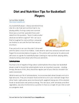 1
Diet and Nutrition Tips for Basketball Players-hoopskills.com
Diet and Nutrition Tips for Basketball
Players
-by Coach Brian Schofield
http://www.hoopskills.com
As a basketball player, I always wondered how
vital of a role food and nutrition had in my
playing ability. During a camp one summer
there was a nutrition specialist there and I
asked him this question, "does it really matter
what we eat before a game?" All I can say is
that he laughed for a bit and then compared
our bodies to cars and the fuel that we put
into them.
If we put junk in our cars they don't drive well
and the same is true of our bodies. I took what he said very seriously and will never
forget the recommendations he gave us. This article will summarize his advice and
will serve as a guide for basketball players looking to improve their playing ability
simply by being smart about what they eat and drink.
Carbohydrates
You hear a lot of negative things about carbohydrates these days but basketball
players need to know that carbohydrates serve an important purpose - creating
energy. Because of this, they should be regular part of your diet but shouldn't be
eaten excessively.
While breads are full of carbohydrates, he recommended wheat breads and not in
high amounts. They are a heavier food and tend to sit in your stomach longer than
other foods. Light pastas were mentioned with spaghetti being one of the simplest
foods to break down and produce energy. The red sauce, with tomatoes and other
vegetables, was also mentioned as a positive to have as a staple of your diet as well
as a pregame meal.
 