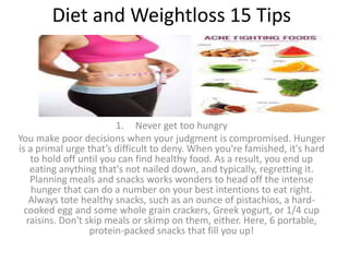 Diet and Weightloss 15 Tips
1. Never get too hungry
You make poor decisions when your judgment is compromised. Hunger
is a primal urge that’s difficult to deny. When you're famished, it's hard
to hold off until you can find healthy food. As a result, you end up
eating anything that's not nailed down, and typically, regretting it.
Planning meals and snacks works wonders to head off the intense
hunger that can do a number on your best intentions to eat right.
Always tote healthy snacks, such as an ounce of pistachios, a hard-
cooked egg and some whole grain crackers, Greek yogurt, or 1/4 cup
raisins. Don't skip meals or skimp on them, either. Here, 6 portable,
protein-packed snacks that fill you up!
 