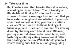 14. Take your time
Rapid eaters are often heavier than slow eaters,
according to research from The University of
Rhode Island. It takes 20 minutes for your
stomach to send a message to your brain that you
have eaten enough and are satisfied. If you rush
your meal and eat rapidly, your body's satiety
cues won't be tuned in to those feelings of
fullness yet and it's easier to overeat. Try slowing
down by chewing each bite at least 10 times,
putting your fork down in between bites, and
fostering a relaxing eating environment rather
than eating on the run. (What should you do if
you're dining out? Follow our no-gain guide.)
 