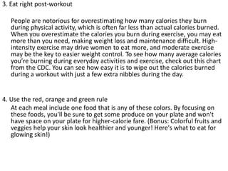 3. Eat right post-workout
People are notorious for overestimating how many calories they burn
during physical activity, which is often far less than actual calories burned.
When you overestimate the calories you burn during exercise, you may eat
more than you need, making weight loss and maintenance difficult. High-
intensity exercise may drive women to eat more, and moderate exercise
may be the key to easier weight control. To see how many average calories
you’re burning during everyday activities and exercise, check out this chart
from the CDC. You can see how easy it is to wipe out the calories burned
during a workout with just a few extra nibbles during the day.
4. Use the red, orange and green rule
At each meal include one food that is any of these colors. By focusing on
these foods, you'll be sure to get some produce on your plate and won't
have space on your plate for higher-calorie fare. (Bonus: Colorful fruits and
veggies help your skin look healthier and younger! Here's what to eat for
glowing skin!)
 