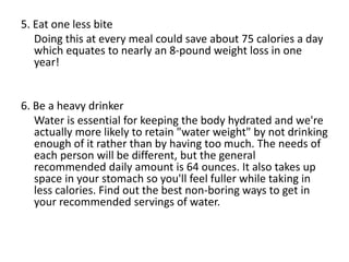 5. Eat one less bite
Doing this at every meal could save about 75 calories a day
which equates to nearly an 8-pound weight loss in one
year!
6. Be a heavy drinker
Water is essential for keeping the body hydrated and we're
actually more likely to retain "water weight" by not drinking
enough of it rather than by having too much. The needs of
each person will be different, but the general
recommended daily amount is 64 ounces. It also takes up
space in your stomach so you'll feel fuller while taking in
less calories. Find out the best non-boring ways to get in
your recommended servings of water.
 