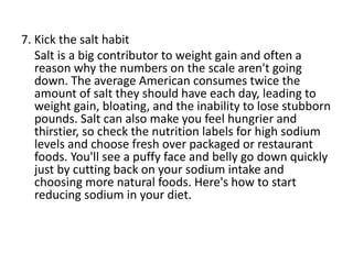 7. Kick the salt habit
Salt is a big contributor to weight gain and often a
reason why the numbers on the scale aren't going
down. The average American consumes twice the
amount of salt they should have each day, leading to
weight gain, bloating, and the inability to lose stubborn
pounds. Salt can also make you feel hungrier and
thirstier, so check the nutrition labels for high sodium
levels and choose fresh over packaged or restaurant
foods. You'll see a puffy face and belly go down quickly
just by cutting back on your sodium intake and
choosing more natural foods. Here's how to start
reducing sodium in your diet.
 
