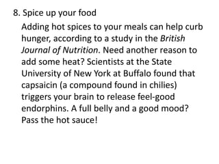8. Spice up your food
Adding hot spices to your meals can help curb
hunger, according to a study in the British
Journal of Nutrition. Need another reason to
add some heat? Scientists at the State
University of New York at Buffalo found that
capsaicin (a compound found in chilies)
triggers your brain to release feel-good
endorphins. A full belly and a good mood?
Pass the hot sauce!
 