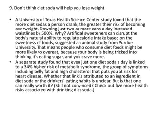 9. Don't think diet soda will help you lose weight
• A University of Texas Health Science Center study found that the
more diet sodas a person drank, the greater their risk of becoming
overweight. Downing just two or more cans a day increased
waistlines by 500%. Why? Artificial sweeteners can disrupt the
body's natural ability to regulate calorie intake based on the
sweetness of foods, suggested an animal study from Purdue
University. That means people who consume diet foods might be
more likely to overeat, because your body is being tricked into
thinking it's eating sugar, and you crave more.
• A separate study found that even just one diet soda a day is linked
to a 34% higher risk of metabolic syndrome, the group of symptoms
including belly fat and high cholesterol that puts you at risk for
heart disease. Whether that link is attributed to an ingredient in
diet soda or the drinkers' eating habits is unclear. But is that one
can really worth it? (Still not convinced? Check out five more health
risks associated with drinking diet soda.)
 