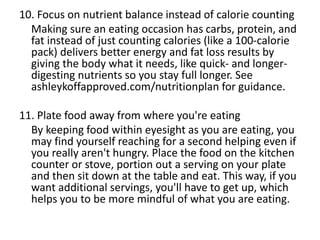 10. Focus on nutrient balance instead of calorie counting
Making sure an eating occasion has carbs, protein, and
fat instead of just counting calories (like a 100-calorie
pack) delivers better energy and fat loss results by
giving the body what it needs, like quick- and longer-
digesting nutrients so you stay full longer. See
ashleykoffapproved.com/nutritionplan for guidance.
11. Plate food away from where you're eating
By keeping food within eyesight as you are eating, you
may find yourself reaching for a second helping even if
you really aren't hungry. Place the food on the kitchen
counter or stove, portion out a serving on your plate
and then sit down at the table and eat. This way, if you
want additional servings, you'll have to get up, which
helps you to be more mindful of what you are eating.
 