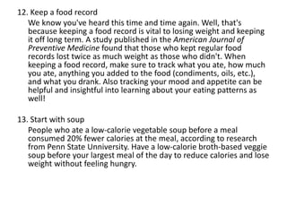 12. Keep a food record
We know you've heard this time and time again. Well, that's
because keeping a food record is vital to losing weight and keeping
it off long term. A study published in the American Journal of
Preventive Medicine found that those who kept regular food
records lost twice as much weight as those who didn't. When
keeping a food record, make sure to track what you ate, how much
you ate, anything you added to the food (condiments, oils, etc.),
and what you drank. Also tracking your mood and appetite can be
helpful and insightful into learning about your eating patterns as
well!
13. Start with soup
People who ate a low-calorie vegetable soup before a meal
consumed 20% fewer calories at the meal, according to research
from Penn State Unniversity. Have a low-calorie broth-based veggie
soup before your largest meal of the day to reduce calories and lose
weight without feeling hungry.
 