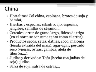 China
• Hortalizas: Col china, espinaca, brotes de soja y
  bambú,…
• Hierbas y especias: cilantro, ajo, especias,
  jengibre, semillas de sésamo,…
• Cereales: arroz de grano largo, fideos de trigo
  (en el norte se consume tanto como el arroz).
• Productos secos: setas, dátiles, coco, maicena
  (fécula extraída del maiz), agar-agar, pescado
  seco (vieiras, ostras, gambas, aleta de
  tiburón,…).
• Judías y derivados: Tofu (hecho con judías de
  soja), judías,…
• Salsa de soja, salsa de ostras,…
 