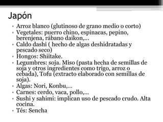 Japón
• Arroz blanco (glutinoso de grano medio o corto)
• Vegetales: puerro chino, espinacas, pepino,
  berenjena, rábano daikon,…
• Caldo dashi ( hecho de algas deshidratadas y
  pescado seco)
• Hongos: Shiitake.
• Legumbres: soja. Miso (pasta hecha de semillas de
  soja y otros ingredientes como trigo, arroz o
  cebada), Tofu (extracto elaborado con semillas de
  soja).
• Algas: Nori, Konbu,…
• Carnes: cerdo, vaca, pollo,…
• Sushi y sahimi: implican uso de pescado crudo. Alta
  cocina.
• Tés: Sencha
 