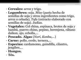 • Cereales: arroz y trigo.
• Legumbres: soja. Miso (pasta hecha de
  semillas de soja y otros ingredientes como trigo,
  arroz o cebada), Tofu (extracto elaborado con
  semillas de soja). Judías.
• Vegetales: Col china, espinaca, brotes de soja y
  bambú, puerro chino, pepino, berenjena, rábano
  daikon, ajo, cebolla,…
• Pescado. Algas (Nori, Konbu,…)
• Carne: pollo, cerdo, ternera,…
• Especias: cardamomo, guindilla, cilantro,
  jengibre,…
• Hongos.
• Tés.
 