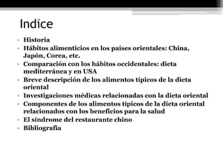 Indice
• Historia
• Hábitos alimenticios en los países orientales: China,
  Japón, Corea, etc.
• Comparación con los hábitos occidentales: dieta
  mediterránea y en USA
• Breve descripción de los alimentos típicos de la dieta
  oriental
• Investigaciones médicas relacionadas con la dieta oriental
• Componentes de los alimentos típicos de la dieta oriental
  relacionados con los beneficios para la salud
• El síndrome del restaurante chino
• Bibliografía
 