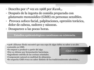 • Descrito por 1ª vez en 1968 por Kwok₁.
• Después de la ingesta de comida preparada con
  glutamato monosódico (GMS) en personas sensibles.
• Provoca sofoco facial, palpitaciones, opresión torácica,
  dolor de cabeza, sudores y náuseas.
• Desaparece a las pocas horas.
      Estudios epidemiológicos cuestionan su existencia.


•1908 :Kikunae Ikeda encontró que una sopa de algas debía su sabor a un alto
contenido en GMS.
•Se empezó a producir a partir del alga.
•Hoy se obtiene por fermentación bacteriana.
                                                             ¿Qué es el GMS?
•Ingrediente estrella de las cocinas orientales.
•Componente natural en multitud de alimentos.
•Se sospecha GMS evoca un sabor distinto de los tradicionalmente admitidos.₂
 
