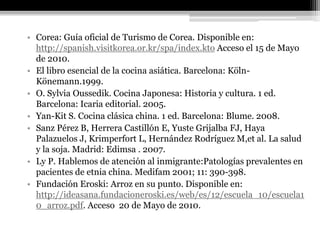 • Corea: Guía oficial de Turismo de Corea. Disponible en:
  http://spanish.visitkorea.or.kr/spa/index.kto Acceso el 15 de Mayo
  de 2010.
• El libro esencial de la cocina asiática. Barcelona: Köln-
  Könemann.1999.
• O. Sylvia Oussedik. Cocina Japonesa: Historia y cultura. 1 ed.
  Barcelona: Icaria editorial. 2005.
• Yan-Kit S. Cocina clásica china. 1 ed. Barcelona: Blume. 2008.
• Sanz Pérez B, Herrera Castillón E, Yuste Grijalba FJ, Haya
  Palazuelos J, Krimperfort L, Hernández Rodríguez M,et al. La salud
  y la soja. Madrid: Edimsa . 2007.
• Ly P. Hablemos de atención al inmigrante:Patologías prevalentes en
  pacientes de etnia china. Medifam 2001; 11: 390-398.
• Fundación Eroski: Arroz en su punto. Disponible en:
  http://ideasana.fundacioneroski.es/web/es/12/escuela_10/escuela1
  0_arroz.pdf. Acceso 20 de Mayo de 2010.
 