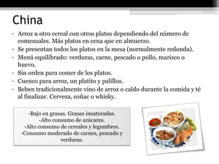 China
• Arroz u otro cereal con otros platos dependiendo del número de
  comensales. Más platos en cena que en almuerzo.
• Se presentan todos los platos en la mesa (normalmente redonda).
• Menú equilibrado: verduras, carne, pescado o pollo, marisco o
  huevo.
• Sin orden para comer de los platos.
• Cuenco para arroz, un platito y palillos.
• Beben tradicionalmente vino de arroz o caldo durante la comida y té
  al finalizar. Cerveza, coñac o whisky.

      -Bajo en grasas. Grasas insaturadas.
          -Alto consumo de azúcares.
    -Alto consumo de cereales y legumbres.
   -Consumo moderado de carnes, pescado y
                   verduras.
 