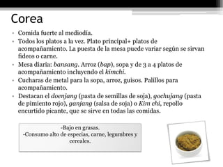 Corea
• Comida fuerte al mediodía.
• Todos los platos a la vez. Plato principal+ platos de
  acompañamiento. La puesta de la mesa puede variar según se sirvan
  fideos o carne.
• Mesa diaria: bansang. Arroz (bap), sopa y de 3 a 4 platos de
  acompañamiento incluyendo el kimchi.
• Cucharas de metal para la sopa, arroz, guisos. Palillos para
  acompañamiento.
• Destacan el doenjang (pasta de semillas de soja), gochujang (pasta
  de pimiento rojo), ganjang (salsa de soja) o Kim chi, repollo
  encurtido picante, que se sirve en todas las comidas.

                 -Bajo en grasas.
   -Consumo alto de especias, carne, legumbres y
                     cereales.
 