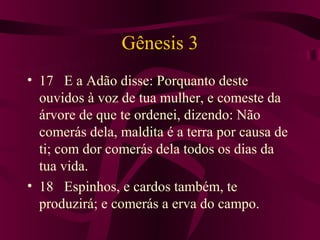 Gênesis 3
• 17 E a Adão disse: Porquanto deste
  ouvidos à voz de tua mulher, e comeste da
  árvore de que te ordenei, dizendo: Não
  comerás dela, maldita é a terra por causa de
  ti; com dor comerás dela todos os dias da
  tua vida.
• 18 Espinhos, e cardos também, te
  produzirá; e comerás a erva do campo.
 