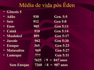 Média de vida pós Éden
•   Gênesis 5
•   Adão          930         Gen. 5:5
•   Sete          912         Gen 5:8
•   Enos          905         Gen 5:11
•   Cainã          910        Gen 5:14
•   Maalaleel     895          Gen 5:17
•   Jarede         962         Gen 5:20
•   Enoque         365         Gen 5:23
•   Matusalém       969        Gen 5:27
•   Lameque        777         Gen 5:31
                   7625 / 9 = 847 anos
     Sem Enoque    7260 / 8 = 907 anos
 
