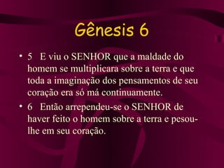 Gênesis 6
• 5 E viu o SENHOR que a maldade do
  homem se multiplicara sobre a terra e que
  toda a imaginação dos pensamentos de seu
  coração era só má continuamente.
• 6 Então arrependeu-se o SENHOR de
  haver feito o homem sobre a terra e pesou-
  lhe em seu coração.
 