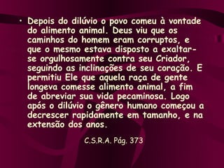 • Depois do dilúvio o povo comeu à vontade
  do alimento animal. Deus viu que os
  caminhos do homem eram corruptos, e
  que o mesmo estava disposto a exaltar-
  se orgulhosamente contra seu Criador,
  seguindo as inclinações de seu coração. E
  permitiu Ele que aquela raça de gente
  longeva comesse alimento animal, a fim
  de abreviar sua vida pecaminosa. Logo
  após o dilúvio o gênero humano começou a
  decrescer rapidamente em tamanho, e na
  extensão dos anos.
               C.S.R.A. Pág. 373
 