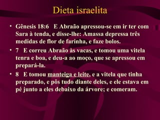 Dieta israelita
• Gênesis 18:6 E Abraão apressou-se em ir ter com
  Sara à tenda, e disse-lhe: Amassa depressa três
  medidas de flor de farinha, e faze bolos.
• 7 E correu Abraão às vacas, e tomou uma vitela
  tenra e boa, e deu-a ao moço, que se apressou em
  prepará-la.
• 8 E tomou manteiga e leite, e a vitela que tinha
  preparado, e pôs tudo diante deles, e ele estava em
  pé junto a eles debaixo da árvore; e comeram.
 