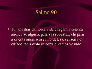 Salmo 90

• 10 Os dias da nossa vida chegam a setenta
  anos, e se alguns, pela sua robustez, chegam
  a oitenta anos, o orgulho deles é canseira e
  enfado, pois cedo se corta e vamos voando.
 