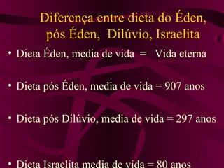 Diferença entre dieta do Éden,
        pós Éden, Dilúvio, Israelita
• Dieta Éden, media de vida = Vida eterna

• Dieta pós Éden, media de vida = 907 anos

• Dieta pós Dilúvio, media de vida = 297 anos



• Dieta Israelita media de vida = 80 anos
 
