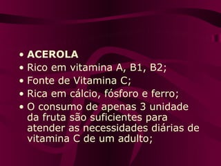 • ACEROLA
• Rico em vitamina A, B1, B2;
• Fonte de Vitamina C;
• Rica em cálcio, fósforo e ferro;
• O consumo de apenas 3 unidade
  da fruta são suficientes para
  atender as necessidades diárias de
  vitamina C de um adulto;
 