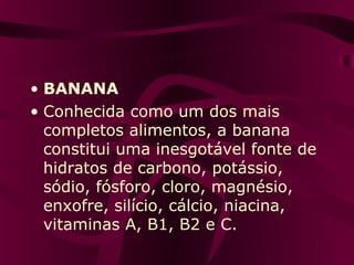 • BANANA
• Conhecida como um dos mais
  completos alimentos, a banana
  constitui uma inesgotável fonte de
  hidratos de carbono, potássio,
  sódio, fósforo, cloro, magnésio,
  enxofre, silício, cálcio, niacina,
  vitaminas A, B1, B2 e C.
 