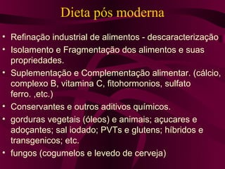 Dieta pós moderna
• Refinação industrial de alimentos - descaracterização
• Isolamento e Fragmentação dos alimentos e suas
  propriedades.
• Suplementação e Complementação alimentar. (cálcio,
  complexo B, vitamina C, fitohormonios, sulfato
  ferro. ,etc.)
• Conservantes e outros aditivos químicos.
• gorduras vegetais (óleos) e animais; açucares e
  adoçantes; sal iodado; PVTs e glutens; híbridos e
  transgenicos; etc.
• fungos (cogumelos e levedo de cerveja)
 