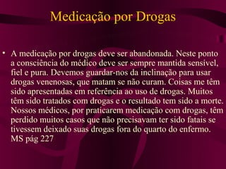 Medicação por Drogas

• A medicação por drogas deve ser abandonada. Neste ponto
  a consciência do médico deve ser sempre mantida sensível,
  fiel e pura. Devemos guardar-nos da inclinação para usar
  drogas venenosas, que matam se não curam. Coisas me têm
  sido apresentadas em referência ao uso de drogas. Muitos
  têm sido tratados com drogas e o resultado tem sido a morte.
  Nossos médicos, por praticarem medicação com drogas, têm
  perdido muitos casos que não precisavam ter sido fatais se
  tivessem deixado suas drogas fora do quarto do enfermo.
  MS pág 227
 