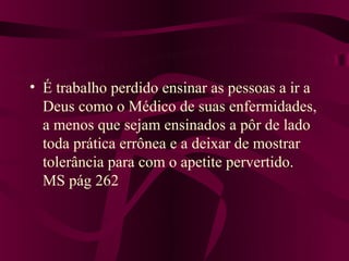 • É trabalho perdido ensinar as pessoas a ir a
  Deus como o Médico de suas enfermidades,
  a menos que sejam ensinados a pôr de lado
  toda prática errônea e a deixar de mostrar
  tolerância para com o apetite pervertido.
  MS pág 262
 